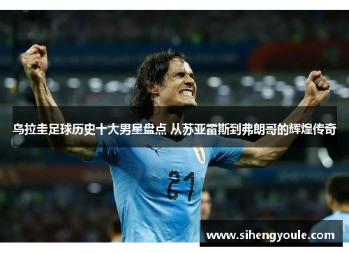 乌拉圭足球历史十大男星盘点 从苏亚雷斯到弗朗哥的辉煌传奇